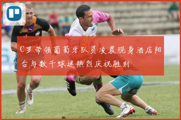 C罗带领葡萄牙队员凌晨现身酒店阳台与数千球迷热烈庆祝胜利