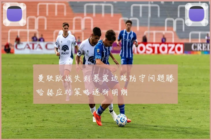 曼联欧战失利暴露边路防守问题滕哈赫应对策略逐渐明朗