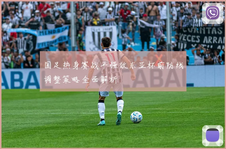 国足热身赛战平强敌东亚杯前防线调整策略全面解析