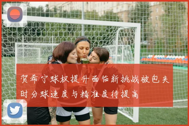 贺希宁球权提升面临新挑战被包夹时分球速度与精准度待提高