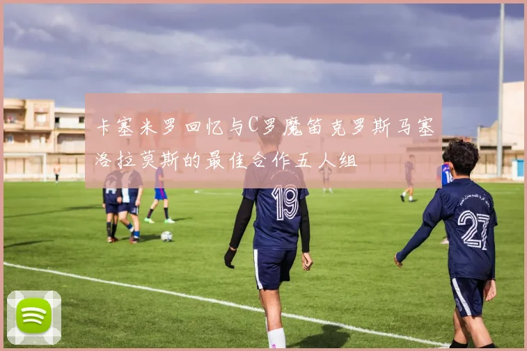 卡塞米罗回忆与C罗魔笛克罗斯马塞洛拉莫斯的最佳合作五人组