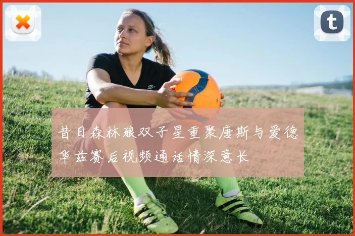 昔日森林狼双子星重聚唐斯与爱德华兹赛后视频通话情深意长