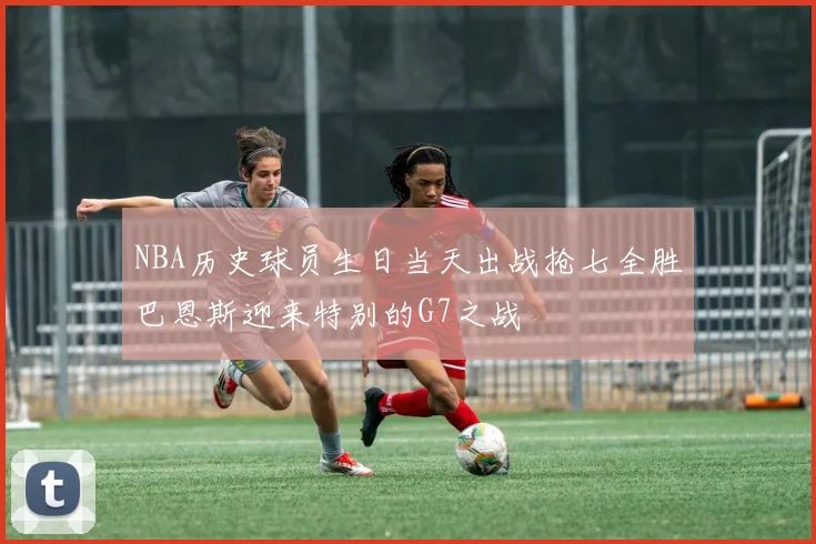 NBA历史球员生日当天出战抢七全胜巴恩斯迎来特别的G7之战