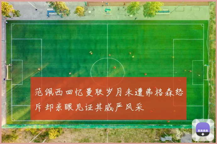 范佩西回忆曼联岁月未遭弗格森怒斥却亲眼见证其威严风采