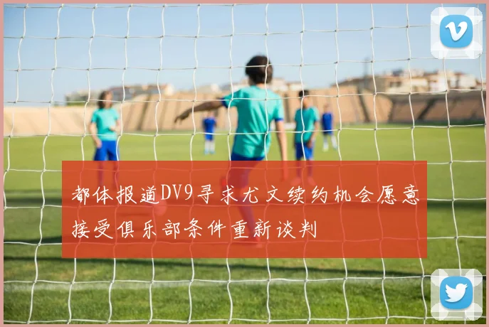 都体报道DV9寻求尤文续约机会愿意接受俱乐部条件重新谈判