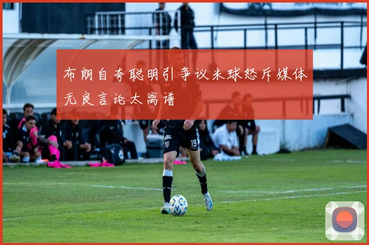 布朗自夸聪明引争议米球怒斥媒体无良言论太离谱