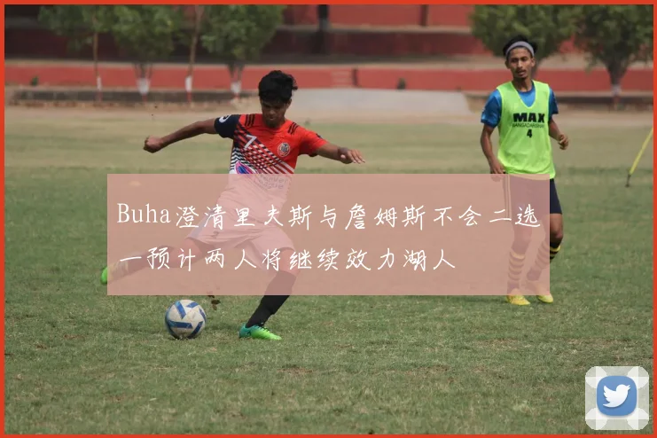 Buha澄清里夫斯与詹姆斯不会二选一预计两人将继续效力湖人