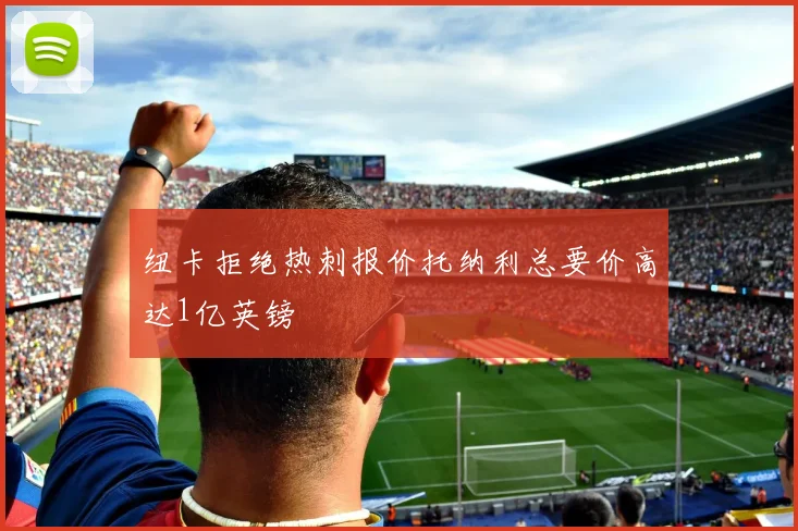 纽卡拒绝热刺报价托纳利总要价高达1亿英镑