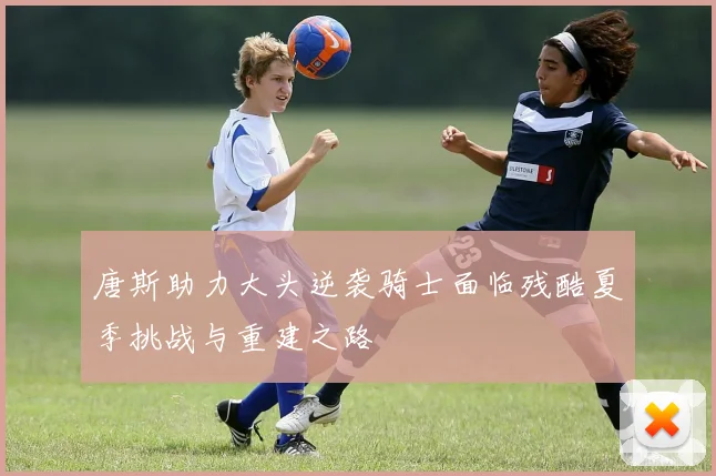 唐斯助力大头逆袭骑士面临残酷夏季挑战与重建之路