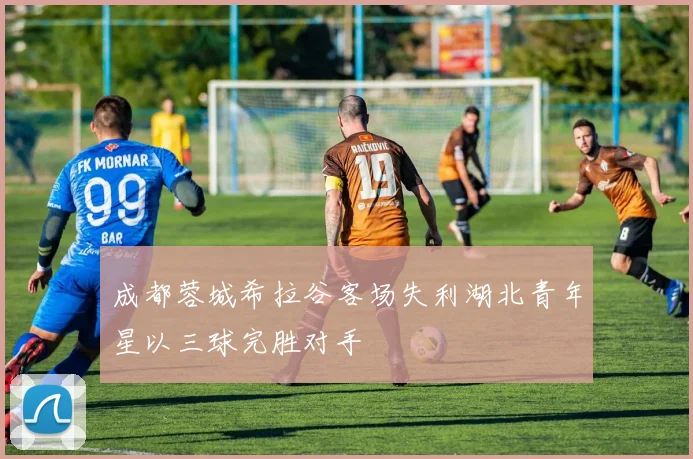 成都蓉城希拉谷客场失利湖北青年星以三球完胜对手