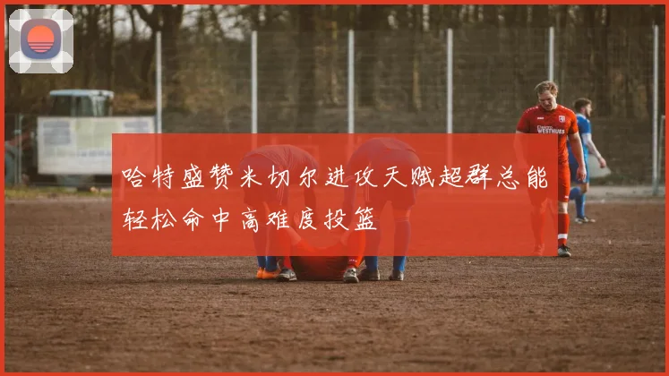 哈特盛赞米切尔进攻天赋超群总能轻松命中高难度投篮