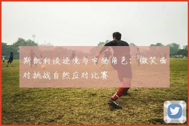 斯凯利谈逆境与中场角色：微笑面对挑战自然应对比赛