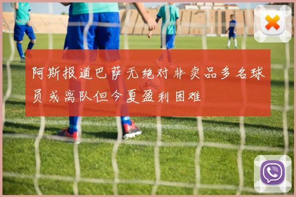 阿斯报道巴萨无绝对非卖品多名球员或离队但今夏盈利困难