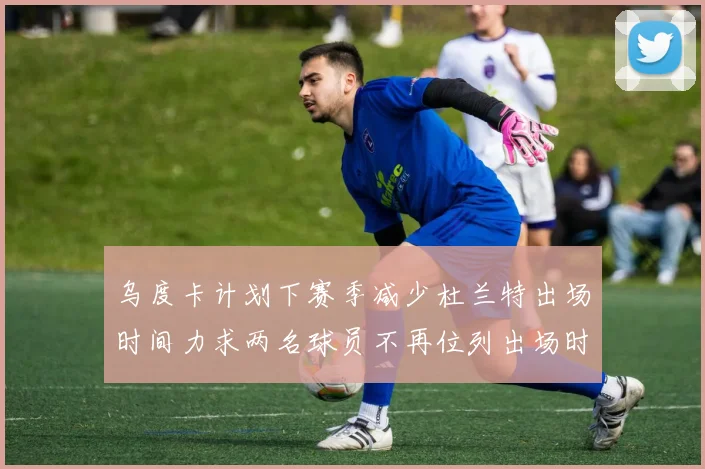 乌度卡计划下赛季减少杜兰特出场时间力求两名球员不再位列出场时间前五
