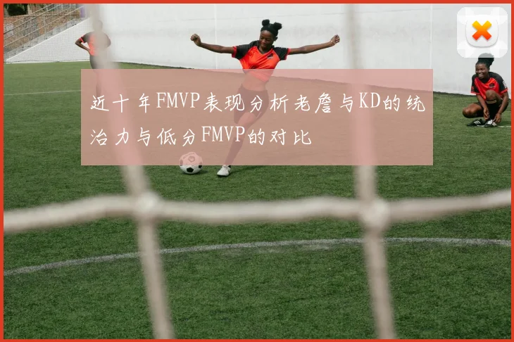 近十年FMVP表现分析老詹与KD的统治力与低分FMVP的对比
