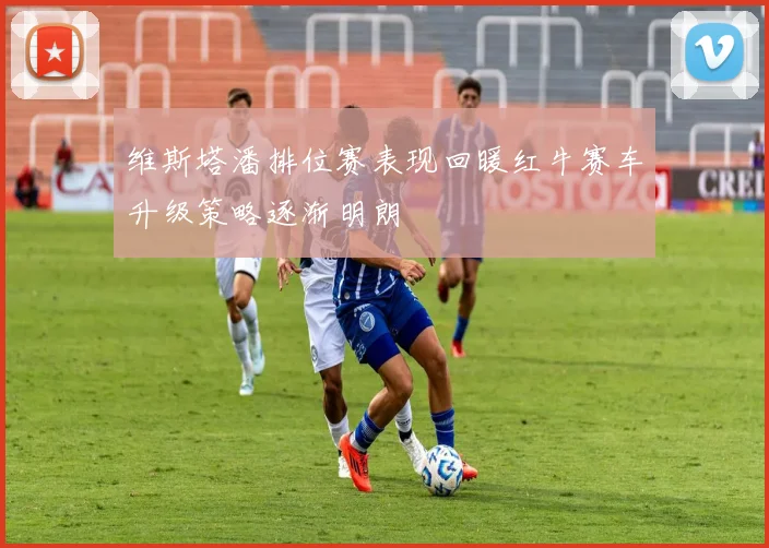 维斯塔潘排位赛表现回暖红牛赛车升级策略逐渐明朗