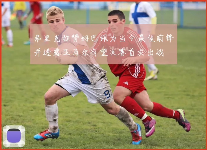 弗里克称赞姆巴佩为当今最佳前锋并透露亚马尔有望决赛首发出战
