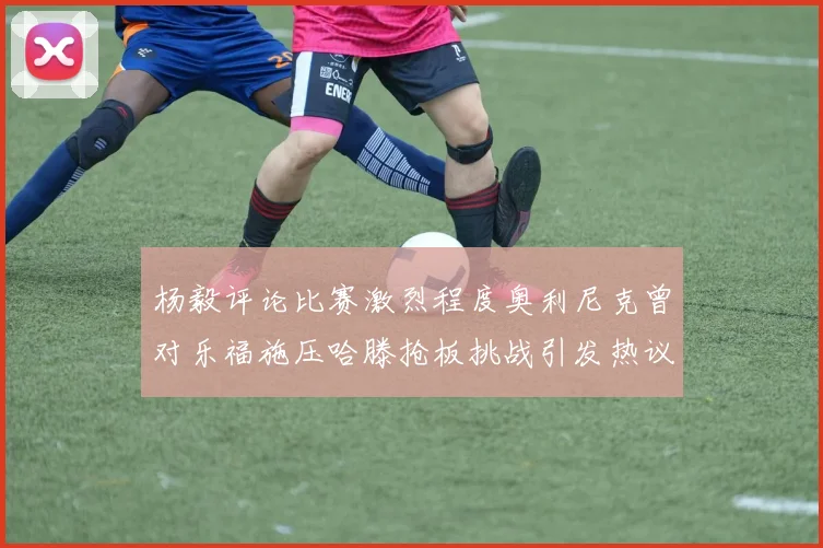 杨毅评论比赛激烈程度奥利尼克曾对乐福施压哈滕抢板挑战引发热议