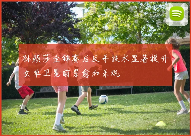 孙颖莎全锦赛后反手技术显著提升女单卫冕前景愈加乐观