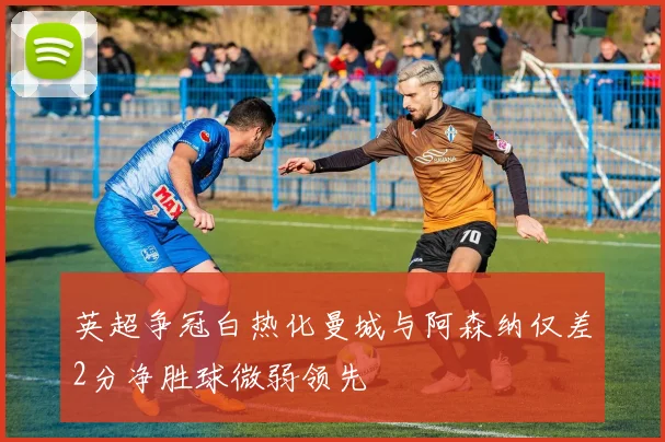 英超争冠白热化曼城与阿森纳仅差2分净胜球微弱领先