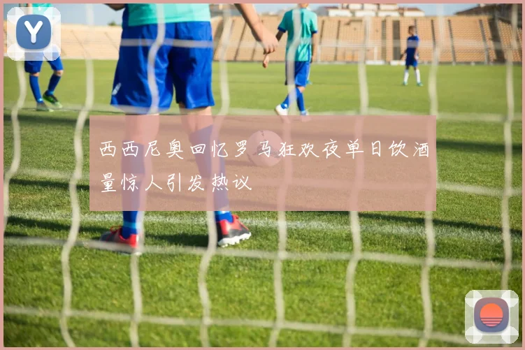 西西尼奥回忆罗马狂欢夜单日饮酒量惊人引发热议