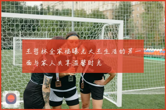 王哲林全家福曝光大王生活的另一面与家人共享温馨时光