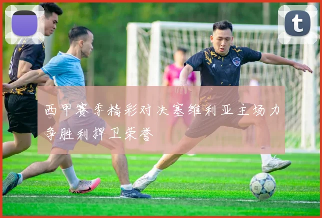 西甲赛季精彩对决塞维利亚主场力争胜利捍卫荣誉