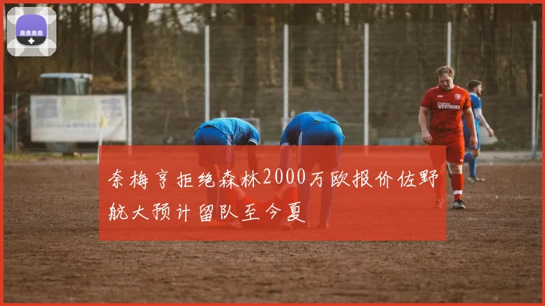 奈梅亨拒绝森林2000万欧报价佐野航大预计留队至今夏