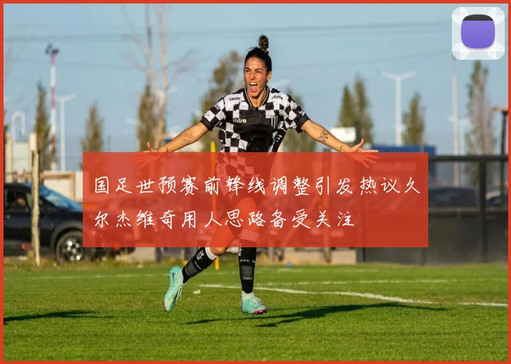 国足世预赛前锋线调整引发热议久尔杰维奇用人思路备受关注